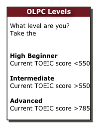 OLPC Levels    

What level are you? Take the     OLPC Placement Test  High Beginner Current TOEIC score <550

Intermediate
Current TOEIC score >550

Advanced
Current TOEIC score >785
 