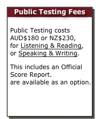 Public Testing Fees

Public Testing costs  AUD$180 or NZ$230, for Listening & Reading, or Speaking & Writing. This includes an Official Score Report. Certificates are available as an option. 