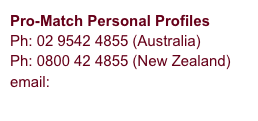 Pro-Match Personal Profiles
Ph: 02 9542 4855 (Australia)
Ph: 0800 42 4855 (New Zealand)
email: info@pro-match.com
             Contact Us
