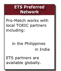 ETS Preferred Network
Pro-Match works with local TOEIC partners including:
Hopkins International in the Philippines
CPS Global in India 
ETS partners are available globally.