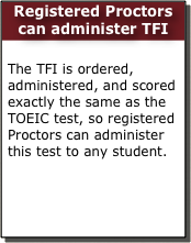 Registered Proctors can administer TFI

The TFI is ordered, administered, and scored exactly the same as the TOEIC test, so registered Proctors can administer this test to any student.