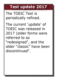 Test update 2017
The TOEIC Test is periodically refined.
The current ‘update’ of TOEIC was released in 2017 (older forms were referred to as “redesigned”, and the older “classic” have been discontinued”.
In 2017 the TOEIC Test is being further improved.
Learn more here.  