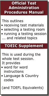 Official Test Administration Procedures Manual
 This outlines
receiving test materials
selecting a testing room
running a testing session
... and related topics
TOEIC Supplement
 This is used during the whole test session. 
It provides
word for word instructions
Language & Country codes
 (and TOEFL Equivalents)