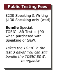 Public Testing Fees

$230 Speaking & Writing  $130 Speaking only (wed)
Bundle Special:  TOEIC L&R Test is $90 when purchased with Speaking or S&W.
Taken the TOEIC in the last 3 days? You can still bundle the TOEIC S&W.  Email us to organise  