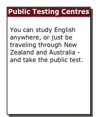 Public Testing Centres

You can study English anywhere, or just be traveling through New Zealand and Australia - and take the public test.
Public Testing
Learn & Prepare Online