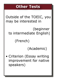 Other Tests

Outside of the TOEIC, you may be interested in
TOEIC Bridge (beginner to intermediate English) 
TFi (French)
TOEFL ITP (Academic)
Criterion (Essay writing improvement for native speakers)

