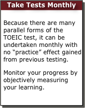 Take Tests Monthly

Because there are many parallel forms of the TOEIC test, it can be undertaken monthly with no “practice” effect gained from previous testing.
Monitor your progress by objectively measuring your learning.